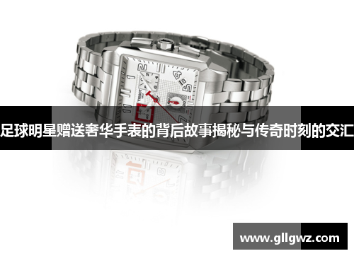 足球明星赠送奢华手表的背后故事揭秘与传奇时刻的交汇
